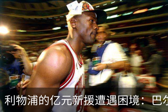 利物浦的亿元新援遭遇困境：巴尔科拉与维尔茨赛季表现不佳
